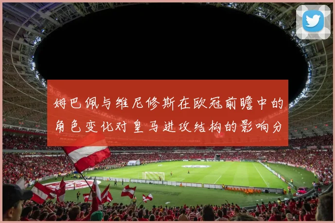 姆巴佩与维尼修斯在欧冠前瞻中的角色变化对皇马进攻结构的影响分析