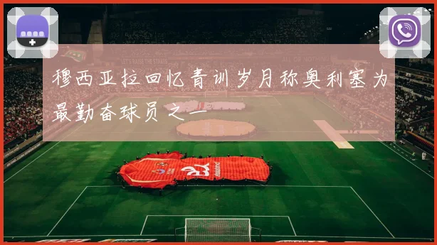 穆西亚拉回忆青训岁月称奥利塞为最勤奋球员之一