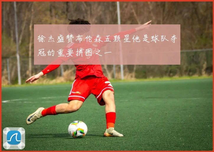 徐杰盛赞布伦森五颗星他是球队夺冠的重要拼图之一